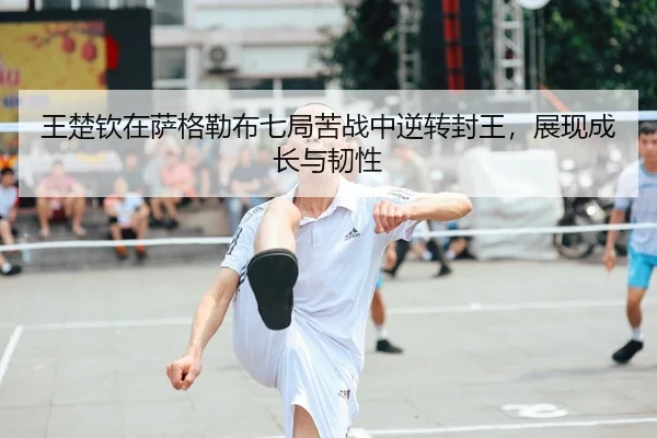 王楚钦在萨格勒布七局苦战中逆转封王，展现成长与韧性