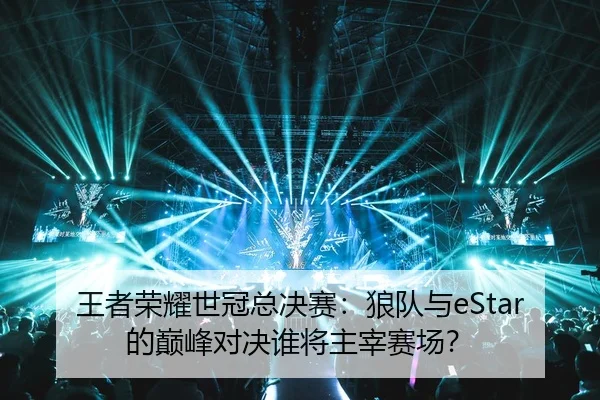 王者荣耀世冠总决赛：狼队与eStar的巅峰对决谁将主宰赛场？