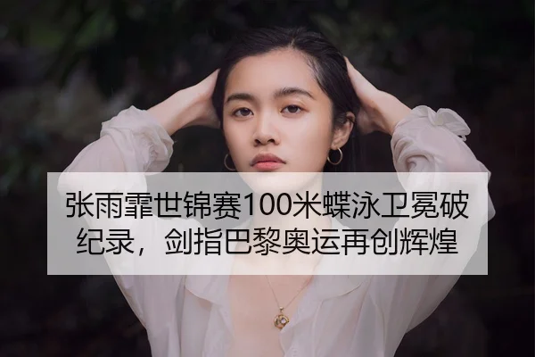 张雨霏世锦赛100米蝶泳卫冕破纪录，剑指巴黎奥运再创辉煌
